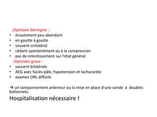 /épistaxis béningne :
• écoulement peu abondant
• en goutte à goutte
• souvent unilatéral
• cèdant spontanément ou à la compression
• pas de retentissement sur l'état général
/épistaxis grave :
• souvent bilatérale
• AEG avec faciès pâle, hypotension et tachycardie
• examen ORL difficile
 un tamponnement antérieur ou la mise en place d'une sonde à doubles
ballonnets.
Hospitalisation nécessaire !
 
