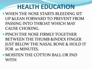 HEALTH EDUCATION
 WHEN THE NOSE STARTS BLEEDING SIT
UP &LEAN FORWARD TO PREVENT FROM
PASSING INTO THROAT WHICH MAY
CAUSE CHOKING.
 PINCH THE NOSE FIRMLY TOGETHER
BETWEEN THE THUMB &INDEX FINGER
JUST BELOW THE NASAL BONE & HOLD IT
FOR 10 MINUTES.
 MOISTEN THE COTTON BALL OR PAD
WITH
 