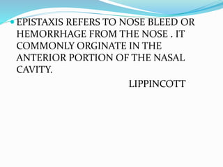  EPISTAXIS REFERS TO NOSE BLEED OR
HEMORRHAGE FROM THE NOSE . IT
COMMONLY ORGINATE IN THE
ANTERIOR PORTION OF THE NASAL
CAVITY.
LIPPINCOTT
 