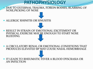 PATHOPHYSIOLOGY
 DUE TO EXTERNAL TRAUMA, FOREIN BODIES, BLARRING OF
NOSE,PICKING OF NOSE
 ALLERGIC RHINITIS OR SINUSITIS
 RESULT IN STRAIN OF EMOTIONAL EXCITEMENT OR
PHYSICAL EXERCISE MAY BE ENOUGH TO START NOSE
BLEEDING
 A CIRCULATORY RENAL OR EMOTIONAL CONDITIONS THAT
PRODUCES ELEVATED BP MAY COUSE NASAL HEMORRHAGE
 IT LEADS TO RHEUMATIC FEVER A BLOOD DYSCRASIA OR
AN INFECTION
 
