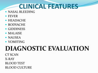 CLINICAL FEATURES
 NASAL BLEEDING
 FEVER
 HEADACHE
 BODYACHE
 GIDDINESS
 MALAISE
 NAUSEA
 VOMITING
DIAGNOSTIC EVALUATION
CT SCAN
X-RAY
BLOOD TEST
BLOOD CULTURE
 