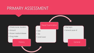 PRIMARY ASSESSMENT
• Onset,course, duration
• Amount
• Known medical disease
• Drug intake
History
• Side
• Site
• Local cause
Nasal Examination
• Vital signs
• General cause of
General
11
 