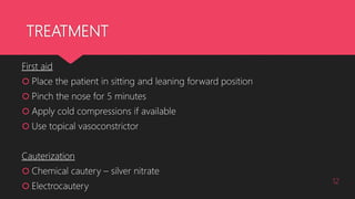 TREATMENT
First aid
 Place the patient in sitting and leaning forward position
 Pinch the nose for 5 minutes
 Apply cold compressions if available
 Use topical vasoconstrictor
Cauterization
 Chemical cautery – silver nitrate
 Electrocautery
12
 