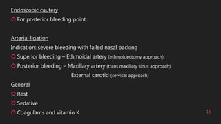 15
Endoscopic cautery
 For posterior bleeding point
Arterial ligation
Indication: severe bleeding with failed nasal packing
 Superior bleeding – Ethmoidal artery (ethmoidectomy approach)
 Posterior bleeding – Maxillary artery (trans maxillary sinus approach)
External carotid (cervical approach)
General
 Rest
 Sedative
 Coagulants and vitamin K
 
