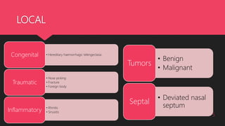 LOCAL
5
• Hereditary haemorrhagic telengectasiaCongenital
• Nose picking
• Fracture
• Foreign body
Traumatic
• Rhinitis
• SinusitisInflammatory
• Benign
• Malignant
Tumors
• Deviated nasal
septum
Septal
 