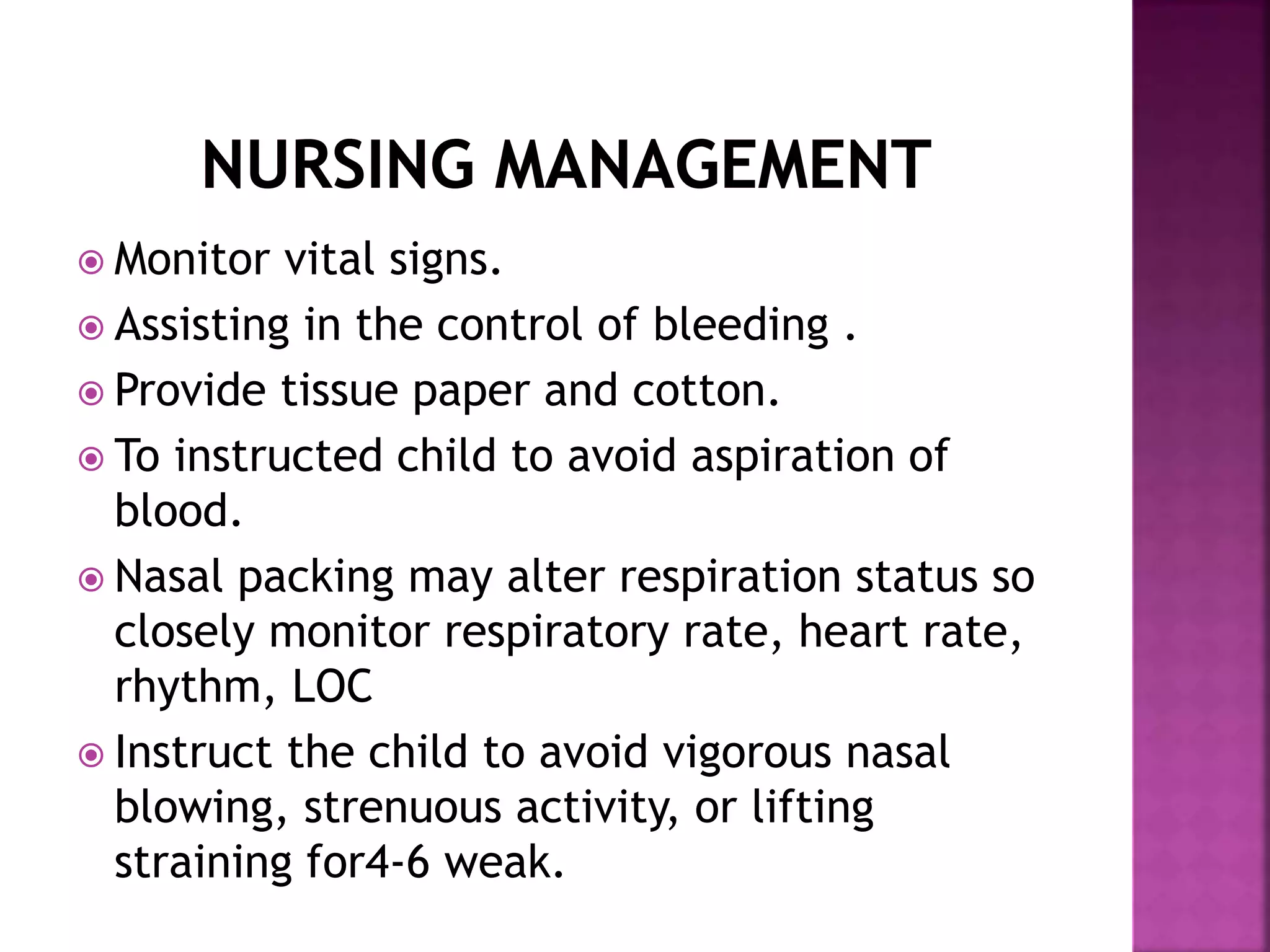  Monitor vital signs.
 Assisting in the control of bleeding .
 Provide tissue paper and cotton.
 To instructed child to avoid aspiration of
blood.
 Nasal packing may alter respiration status so
closely monitor respiratory rate, heart rate,
rhythm, LOC
 Instruct the child to avoid vigorous nasal
blowing, strenuous activity, or lifting
straining for4-6 weak.
 