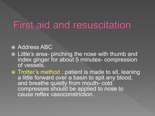  Address ABC
 Little’s area- pinching the nose with thumb and
index ginger for about 5 minutes- compression
of vessels.
 Trotter’s method : patient is made to sit, leaning
a little forward over a basin to spit any blood,
and breathe quietly from mouth- cold
compresses should be applied to nose to
cause reflex vasoconstriction.
 