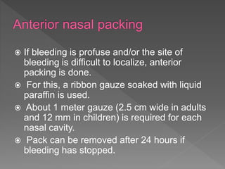  If bleeding is profuse and/or the site of
bleeding is difficult to localize, anterior
packing is done.
 For this, a ribbon gauze soaked with liquid
paraffin is used.
 About 1 meter gauze (2.5 cm wide in adults
and 12 mm in children) is required for each
nasal cavity.
 Pack can be removed after 24 hours if
bleeding has stopped.
 