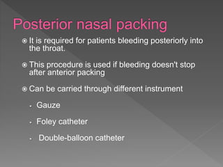  It is required for patients bleeding posteriorly into
the throat.
 This procedure is used if bleeding doesn't stop
after anterior packing
 Can be carried through different instrument
Gauze
Foley catheter
Double-balloon catheter
 