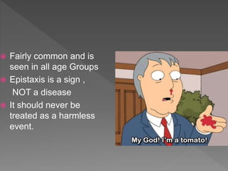  Fairly common and is
seen in all age Groups
 Epistaxis is a sign ,
NOT a disease
 It should never be
treated as a harmless
event.
 