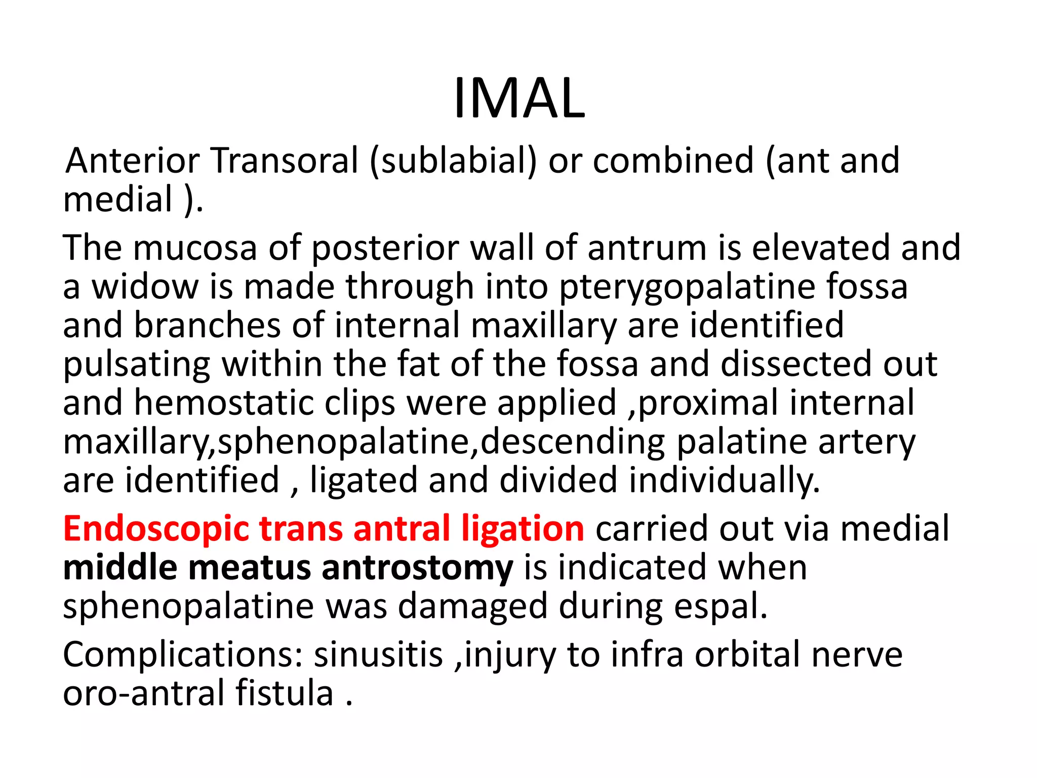IMAL
Anterior Transoral (sublabial) or combined (ant and
medial ).
The mucosa of posterior wall of antrum is elevated and
a widow is made through into pterygopalatine fossa
and branches of internal maxillary are identified
pulsating within the fat of the fossa and dissected out
and hemostatic clips were applied ,proximal internal
maxillary,sphenopalatine,descending palatine artery
are identified , ligated and divided individually.
Endoscopic trans antral ligation carried out via medial
middle meatus antrostomy is indicated when
sphenopalatine was damaged during espal.
Complications: sinusitis ,injury to infra orbital nerve
oro-antral fistula .
 