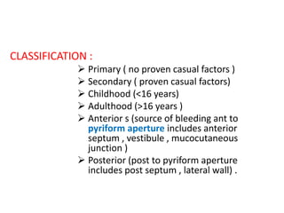 CLASSIFICATION :
 Primary ( no proven casual factors )
 Secondary ( proven casual factors)
 Childhood (<16 years)
 Adulthood (>16 years )
 Anterior s (source of bleeding ant to
pyriform aperture includes anterior
septum , vestibule , mucocutaneous
junction )
 Posterior (post to pyriform aperture
includes post septum , lateral wall) .
 