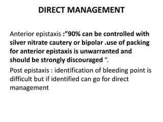 DIRECT MANAGEMENT
Anterior epistaxis :”90% can be controlled with
silver nitrate cautery or bipolar .use of packing
for anterior epistaxis is unwarranted and
should be strongly discouraged “.
Post epistaxis : identification of bleeding point is
difficult but if identified can go for direct
management
 