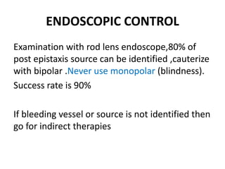 ENDOSCOPIC CONTROL
Examination with rod lens endoscope,80% of
post epistaxis source can be identified ,cauterize
with bipolar .Never use monopolar (blindness).
Success rate is 90%
If bleeding vessel or source is not identified then
go for indirect therapies
 