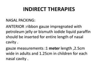 INDIRECT THERAPIES
NASAL PACKING:
ANTERIOR :ribbon gauze impregnated with
petroleum jelly or bismuth iodide liquid paraffin
should be inserted for entire length of nasal
cavity .
gauze measurements :1 meter length ,2.5cm
wide in adults and 1.25cm in children for each
nasal cavity .
 