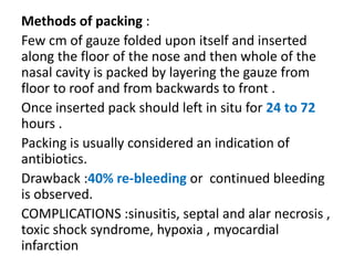 Methods of packing :
Few cm of gauze folded upon itself and inserted
along the floor of the nose and then whole of the
nasal cavity is packed by layering the gauze from
floor to roof and from backwards to front .
Once inserted pack should left in situ for 24 to 72
hours .
Packing is usually considered an indication of
antibiotics.
Drawback :40% re-bleeding or continued bleeding
is observed.
COMPLICATIONS :sinusitis, septal and alar necrosis ,
toxic shock syndrome, hypoxia , myocardial
infarction
 