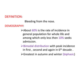 DEFINITION:
Bleeding from the nose.
DEMOGRAPHY:
About 60% is the rate of incidence in
general population for whole life and
among which only less then 10% seeks
admission.
Bimodal distribution with peak incidence
in first , second and again in 6th decade .
Greatest in autumn and winter (biphasic)
 