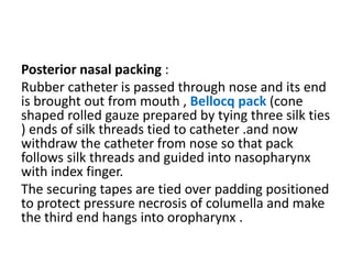 Posterior nasal packing :
Rubber catheter is passed through nose and its end
is brought out from mouth , Bellocq pack (cone
shaped rolled gauze prepared by tying three silk ties
) ends of silk threads tied to catheter .and now
withdraw the catheter from nose so that pack
follows silk threads and guided into nasopharynx
with index finger.
The securing tapes are tied over padding positioned
to protect pressure necrosis of columella and make
the third end hangs into oropharynx .
 