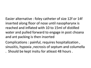 Easier alternative : foley catheter of size 12f or 14f
inserted along floor of nose until nasopharynx is
reached and inflated with 10 to 15ml of distilled
water and pulled forward to engage in post choana
and ant packing is then inserted
Complications : painful, requires hospitalization ,
sinusitis, hypoxia ,necrosis of septum and columella
. Should be kept insitu for atleast 48 hours .
 