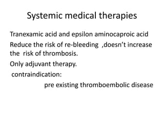 Systemic medical therapies
Tranexamic acid and epsilon aminocaproic acid
Reduce the risk of re-bleeding ,doesn’t increase
the risk of thrombosis.
Only adjuvant therapy.
contraindication:
pre existing thromboembolic disease
 