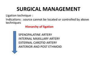 SURGICAL MANAGEMENT
Ligation technique :
Indications : source cannot be located or controlled by above
techniques
Hierarchy of ligation
SPENOPALATINE ARTERY
INTERNAL MAXILLARY ARTERY
EXTERNAL CAROTID ARTERY
ANTERIOR AND POST ETHMOID
 
