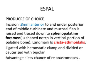 ESPAL
PRODUCRE OF CHOICE
Incision :8mm anterior to and under posterior
end of middle turbinate and mucosal flap is
raised and traced down to sphenopalatine
foramen( u shaped notch in vertical portion of
palatine bone). Landmark Is crista-ethmoidalis.
Ligated with hemostatic clamp and divided or
cauterized with bipolar
Advantage : less chance of re anastomoses .
 