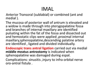 IMAL
Anterior Transoral (sublabial) or combined (ant and
medial ).
The mucosa of posterior wall of antrum is elevated and
a widow is made through into pterygopalatine fossa
and branches of internal maxillary are identified
pulsating within the fat of the fossa and dissected out
and hemostatic clips were applied ,proximal internal
maxillary,sphenopalatine,descending palatine artery
are identified , ligated and divided individually.
Endoscopic trans antral ligation carried out via medial
middle meatus antrostomy is indicated when
sphenopalatine was damaged during espal.
Complications: sinusitis ,injury to infra orbital nerve
oro-antral fistula .
 