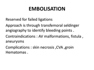EMBOLISATION
Reserved for failed ligations
Approach is through transfemoral seldinger
angiography to identify bleeding points .
Contraindications : AV malformations, fistula ,
aneurysms
Complications : skin necrosis ,CVA ,groin
Hematomas .
 