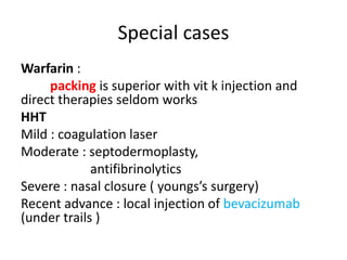 Special cases
Warfarin :
packing is superior with vit k injection and
direct therapies seldom works
HHT
Mild : coagulation laser
Moderate : septodermoplasty,
antifibrinolytics
Severe : nasal closure ( youngs’s surgery)
Recent advance : local injection of bevacizumab
(under trails )
 