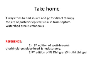 Take home
Always tries to find source and go for direct therapy.
Mc site of posterior epistaxis is also from septum.
Watershed area is erroneous .
REFERENCE:
1) 8th edition of scott-brown’s
otorhinolaryngology head & neck surgery.
2)7th edition of PL Dhingra /Shruthi dhingra
 