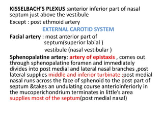KISSELBACH’S PLEXUS :anterior inferior part of nasal
septum just above the vestibule
Except : post ethmoid artery
EXTERNAL CAROTID SYSTEM
Facial artery : most anterior part of
septum(superior labial )
vestibule (nasal vestibular )
Sphenopalatine artery: artery of epistaxis , comes out
through sphenopalatine foramen and immediately
divides into post medial and lateral nasal branches ,post
lateral supplies middle and inferior turbinate ;post medial
nasal runs across the face of sphenoid to the post part of
septum &takes an undulating course anterioinferiorly in
the mucoperichondrium terminates in little’s area
supplies most of the septum(post medial nasal)
 