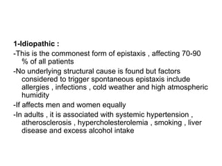 1-Idiopathic :
-This is the commonest form of epistaxis , affecting 70-90
% of all patients
-No underlying structural cause is found but factors
considered to trigger spontaneous epistaxis include
allergies , infections , cold weather and high atmospheric
humidity
-If affects men and women equally
-In adults , it is associated with systemic hypertension ,
atherosclerosis , hypercholesterolemia , smoking , liver
disease and excess alcohol intake
 