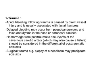 2-Trauma :
-Acute bleeding following trauma is caused by direct vessel
injury and is usually associated with facial fractures
-Delayed bleeding may occur from pseudoaneurysms and
false aneurysms in the nose or paranasal sinuses
-Hemorrhage from posttraumatic aneurysms of the
cavernous carotid artery (which may also cause a fistula)
should be considered in the differential of posttraumatic
epistaxis
-Surgical trauma e.g. biopsy of a neoplasm may precipitate
epistaxis
 