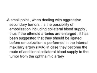 -A small point , when dealing with aggressive
secondary tumors , is the possibility of
embolization including collateral blood supply ,
thus if the ethmoid arteries are enlarged , it has
been suggested that they should be ligated
before embolization is performed in the internal
maxillary artery (IMA) in case they become the
route of additional collateral blood supply to the
tumor from the ophthalmic artery
 
