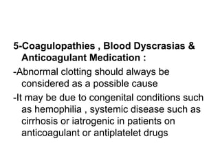 5-Coagulopathies , Blood Dyscrasias &
Anticoagulant Medication :
-Abnormal clotting should always be
considered as a possible cause
-It may be due to congenital conditions such
as hemophilia , systemic disease such as
cirrhosis or iatrogenic in patients on
anticoagulant or antiplatelet drugs
 