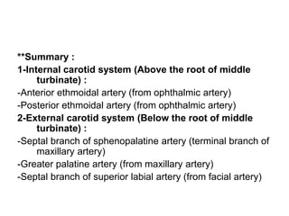 **Summary :
1-Internal carotid system (Above the root of middle
turbinate) :
-Anterior ethmoidal artery (from ophthalmic artery)
-Posterior ethmoidal artery (from ophthalmic artery)
2-External carotid system (Below the root of middle
turbinate) :
-Septal branch of sphenopalatine artery (terminal branch of
maxillary artery)
-Greater palatine artery (from maxillary artery)
-Septal branch of superior labial artery (from facial artery)
 