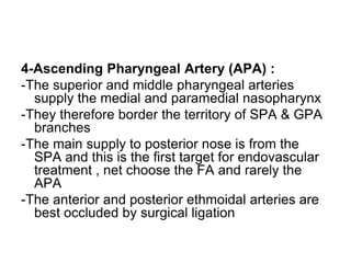 4-Ascending Pharyngeal Artery (APA) :
-The superior and middle pharyngeal arteries
supply the medial and paramedial nasopharynx
-They therefore border the territory of SPA & GPA
branches
-The main supply to posterior nose is from the
SPA and this is the first target for endovascular
treatment , net choose the FA and rarely the
APA
-The anterior and posterior ethmoidal arteries are
best occluded by surgical ligation
 