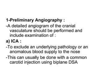 1-Preliminary Angiography :
-A detailed angiogram of the cranial
vasculature should be performed and
include examination of :
a) ICA :
-To exclude an underlying pathology or an
anomalous blood supply to the nose
-This can usually be done with a common
carotid injection using biplane DSA
 