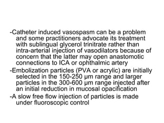 -Catheter induced vasospasm can be a problem
and some practitioners advocate its treatment
with sublingual glycerol trinitrate rather than
intra-arterial injection of vasodilators because of
concern that the latter may open anastomotic
connections to ICA or ophthalmic artery
-Embolization particles (PVA or acrylic) are initially
selected in the 150-250 μm range and larger
particles in the 300-600 μm range injected after
an initial reduction in mucosal opacification
-A slow free flow injection of particles is made
under fluoroscopic control
 