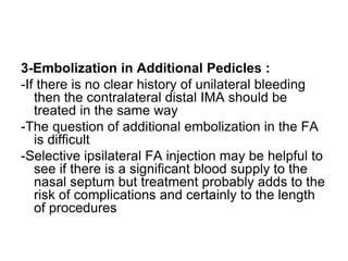 3-Embolization in Additional Pedicles :
-If there is no clear history of unilateral bleeding
then the contralateral distal IMA should be
treated in the same way
-The question of additional embolization in the FA
is difficult
-Selective ipsilateral FA injection may be helpful to
see if there is a significant blood supply to the
nasal septum but treatment probably adds to the
risk of complications and certainly to the length
of procedures
 