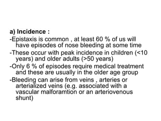 a) Incidence :
-Epistaxis is common , at least 60 % of us will
have episodes of nose bleeding at some time
-These occur with peak incidence in children (<10
years) and older adults (>50 years)
-Only 6 % of episodes require medical treatment
and these are usually in the older age group
-Bleeding can arise from veins , arteries or
arterialized veins (e.g. associated with a
vascular malforamtion or an arteriovenous
shunt)
 