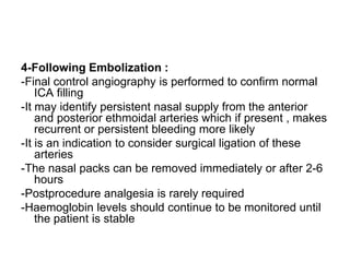 4-Following Embolization :
-Final control angiography is performed to confirm normal
ICA filling
-It may identify persistent nasal supply from the anterior
and posterior ethmoidal arteries which if present , makes
recurrent or persistent bleeding more likely
-It is an indication to consider surgical ligation of these
arteries
-The nasal packs can be removed immediately or after 2-6
hours
-Postprocedure analgesia is rarely required
-Haemoglobin levels should continue to be monitored until
the patient is stable
 