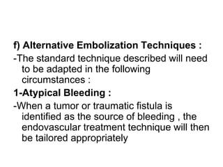 f) Alternative Embolization Techniques :
-The standard technique described will need
to be adapted in the following
circumstances :
1-Atypical Bleeding :
-When a tumor or traumatic fistula is
identified as the source of bleeding , the
endovascular treatment technique will then
be tailored appropriately
 