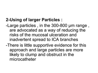 2-Using of larger Particles :
-Large particles , in the 300-800 μm range ,
are advocated as a way of reducing the
risks of the mucosal ulceration and
inadvertent spread to ICA branches
-There is little supportive evidence for this
approach and large particles are more
likely to clump and obstruct in the
microcatheter
 