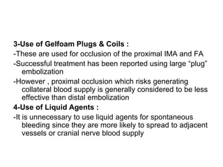 3-Use of Gelfoam Plugs & Coils :
-These are used for occlusion of the proximal IMA and FA
-Successful treatment has been reported using large “plug”
embolization
-However , proximal occlusion which risks generating
collateral blood supply is generally considered to be less
effective than distal embolization
4-Use of Liquid Agents :
-It is unnecessary to use liquid agents for spontaneous
bleeding since they are more likely to spread to adjacent
vessels or cranial nerve blood supply
 