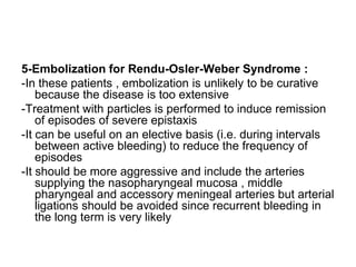5-Embolization for Rendu-Osler-Weber Syndrome :
-In these patients , embolization is unlikely to be curative
because the disease is too extensive
-Treatment with particles is performed to induce remission
of episodes of severe epistaxis
-It can be useful on an elective basis (i.e. during intervals
between active bleeding) to reduce the frequency of
episodes
-It should be more aggressive and include the arteries
supplying the nasopharyngeal mucosa , middle
pharyngeal and accessory meningeal arteries but arterial
ligations should be avoided since recurrent bleeding in
the long term is very likely
 