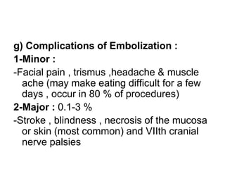 g) Complications of Embolization :
1-Minor :
-Facial pain , trismus ,headache & muscle
ache (may make eating difficult for a few
days , occur in 80 % of procedures)
2-Major : 0.1-3 %
-Stroke , blindness , necrosis of the mucosa
or skin (most common) and VIIth cranial
nerve palsies
 