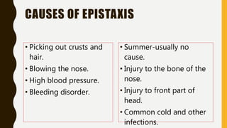 CAUSES OF EPISTAXIS
• Picking out crusts and
hair.
• Blowing the nose.
• High blood pressure.
• Bleeding disorder.
• Summer-usually no
cause.
• Injury to the bone of the
nose.
• Injury to front part of
head.
• Common cold and other
infections.
 