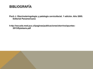 BIBLIOGRAFÍA
Poch J. Otorrinolaringología y patología cervicofacial. 1 edición. Año 2005.
Editorial Panamericana
h-ttp://escuela.med.puc.cl/paginas/publicaciones/otorrino/apuntes-
2013/Epistaxis.pdf
 