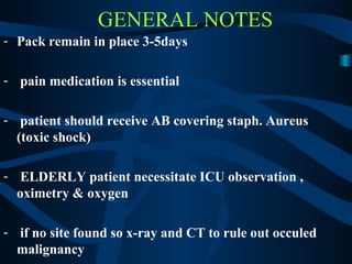 GENERAL NOTES
- Pack remain in place 3-5days
- pain medication is essential
- patient should receive AB covering staph. Aureus
(toxic shock)
- ELDERLY patient necessitate ICU observation ,
oximetry & oxygen
- if no site found so x-ray and CT to rule out occuled
malignancy
 